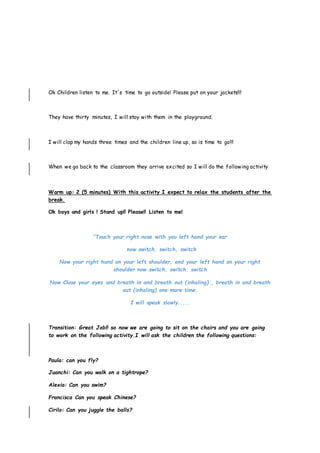 Ok Children listen to me. It´s time to go outside! Please put on your jackets!!!
They have thirty minutes, I will stay with them in the playground.
I will clap my hands three times and the children line up, so is time to go!!!
When we go back to the classroom they arrive excited so I will do the following activity
Warm up: 2 (5 minutes) With this activity I expect to relax the students after the
break.
Ok boys and girls ! Stand up!! Please!! Listen to me!
“Touch your right nose with you left hand your ear
now switch, switch, switch
Now your right hand on your left shoulder, and your left hand on your right
shoulder now switch, switch, switch
Now Close your eyes and breath in and breath out (inhaling) , breath in and breath
out (inhaling) one more time.
I will speak slowly.....
Transition: Great Job!! so now we are going to sit on the chairs and you are going
to work on the following activity.I will ask the children the following questions:
Paula: can you fly?
Juanchi: Can you walk on a tightrope?
Alexia: Can you swim?
Francisca Can you speak Chinese?
Cirilo: Can you juggle the balls?
 