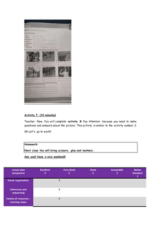 Activity 7: (10 minutes)
Teacher: Now, You will complete activity B. Pay Attention because you need to make
questions and answers about the picture. This activity is similar to the activity number 2.
Ok Let´s go to work!!
Homework:
Next class You will bring scissors, glue and markers.
See you!! Have a nice weekend!!
Lesson plan
component
Excellent
5
Very Good
4
Good
3
Acceptable
2
Below
Standard
1
Visual organization X
Coherence and
sequencing
X
Variety of resources –
Learning styles
X
 