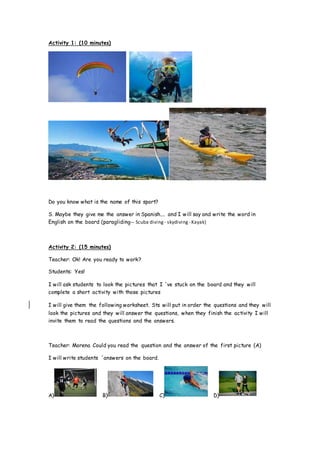 Activity 1: (10 minutes)
Do you know what is the name of this sport?
S. Maybe they give me the answer in Spanish.... and I will say and write the word in
English on the board (paragliding-- Scuba diving - skydiving - Kayak)
Activity 2: (15 minutes)
Teacher: Ok! Are you ready to work?
Students: Yes!
I will ask students to look the pictures that I ´ve stuck on the board and they will
complete a short activity with those pictures
I will give them the following worksheet. Sts will put in order the questions and they will
look the pictures and they will answer the questions, when they finish the activity I will
invite them to read the questions and the answers.
Teacher: Morena Could you read the question and the answer of the first picture (A)
I will write students ´answers on the board.
A) B) C) D)
 
