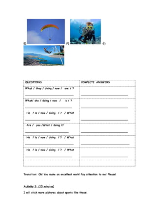 E) F) G)
QUESTIONS COMPLETE ANSWERS
What / they / doing / now / are / ?
______________________________ _____________________________
What/ she / doing / now / is / ?
_____________________________ _____________________________
He / is / now / doing / ? / What
____________________________ _____________________________
Are / you /What / doing /?
___________________________ _____________________________
He / is / now / doing / ? / What
______________________________ ______________________________
He / is / now / doing / ? / What
_____________________________ _____________________________
Transition: Ok! You make an excellent work! Pay attention to me! Please!
Activity 3: (15 minutes)
I will stick more pictures about sports like these:
 