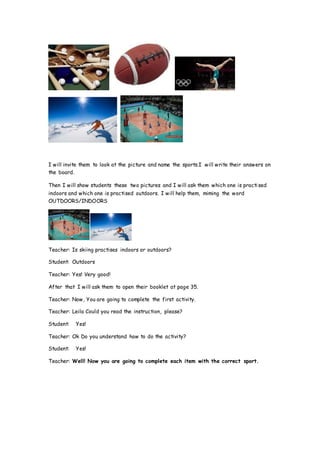 I will invite them to look at the picture and name the sports.I will write their answers on
the board.
Then I will show students these two pictures and I will ask them which one is practised
indoors and which one is practised outdoors. I will help them, miming the word
OUTDOORS/INDOORS
Teacher: Is skiing practises indoors or outdoors?
Student: Outdoors
Teacher: Yes! Very good!
After that I will ask them to open their booklet at page 35.
Teacher: Now, You are going to complete the first activity.
Teacher: Leila Could you read the instruction, please?
Student: Yes!
Teacher: Ok Do you understand how to do the activity?
Student: Yes!
Teacher: Well! Now you are going to complete each item with the correct sport.
 