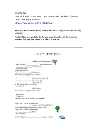 Students: Yes!
They will listen to the song “ The Lemon tree” by Fool´s Graden
I will show them the video
https://youtu.be/XAFS43NKFag
When they finish listening to and watching the video I will give them the following
worksheet.
Teacher: Now while you listen to the song you will complete all the sentences,
remember that you have a word in brackets to help you.
Lemon Tree (Fool’s Garden)
I ____________________ (sit)here in the boring room
it’s just another________________ Sunday afternoon
I ___________________ (waste)my time
I got nothing to do
I'm hanging around
I __________________ (wait) for you
But nothing ever happens and I wonder
I____________________ (drive) around in my car
I ____________________ (drive)too fast
I ____________________ (drive)too far
I'd like to change my point of view
I feel so lonely
I ___________________ (wait) for you
But nothing ever happens and I wonder
I wonder how
I wonder why
Yesterday you told me 'bout the blue blue sky
And all that I can see is just a yellow _________________
I ____________________ (turn)my head up and down
I'm turning turning turning turning turning around
And all that I can see is just another
I __________________ (sit)here
I miss the power
I'd like to go out _____________________ (take) a shower
 