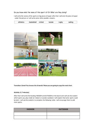 Do you know what the name of this sport is? Or What are they doing?
I will writethe names of the sports on big pieces of paper after that I will stick the piece of paper
under the picture or I will write some other possible answers.
Transition: Great! You knowa lot of words!! Now you are going to copy the next chart.
Activitiy 2 ( 7 minutes)
After that I will write the heading INDOOR and OUTDOOR on the board and I will ask the student
which sports you play inside (or indoor) or outside (outdoor) I will explain that some sports could
be both. I will ask the students to complete the following table. I will encourage them to add
more sports.
INDOOR OUTDOOR
 