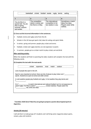 C) Cross out the incorrect information in the sentences.
 Football, tennis and rugby come from the UK.
 Schools in the UK have got sports hall, lakes for sailing and sports fields.
 In winter, spring and summer people play cricket and tennis.
 Football, cricket and rugby matches are not expensive to watch.
 In summer, people go to a cricket match to play cricket, eat and drink
After watching activity:
When the students will finish to watching the video students will complete the text with the
following words.
D) Complete the text with thenext words
Transition: Well done!! NowYou are going to preparea posterabout typicalsports in
Argentina.
Activity (20 minutes)
I will ask them to make groups of 5 students and I will bring some magazines about sports,
scissors, glue and markers)
 