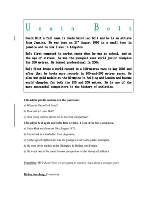 1.Read the profile and answer the questions:
a) Where is Usain Bolt from?
b) How old is Usain Bolt?
c) How many metres did he run in his first competition?
2.Read the text again and write true or false. Correct the false sentences.
a) Usain Bolt was born on 30st August 1971.
b) Usain Bolt is a footballer from Argentina.
c) At the age of eighteen he was the youngest ever world junior champion.
d) He won silver medals at the Olympics in Beijing and France.
e) He is not one of the most famous competitors in the history of athletics.
Transition: Well done!Now we are going to watch a video about a strange sport.
Before watching: (5 minutes)
 