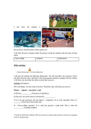I will show the students a picture
Do you know what the names of these sports are?
I will stick the piece of papers under the picture to help the students with the name of these
sports.
Cheese rolling octopush sepak takraw
While watching:
Cheese-Rolling Races - YouTube [360p].mp4
I will give the students the following photocopies. We will read allow the sentences. Then I
will show them the video. Afterthat, I will encourage the students to complete the task. Finally,
I will show one more time the video to check their answers.
Activity: (20 minutes)
Fill in the blanks. Use the words in the box. Watch the video and check you answer.
Winner - injuries - spectators - cold
a) The first ___________ of the day is Craig Brown.
b) One year, one of the cheeses went into the ____________.
c) It is not just spectators who get injured - competitors do as well, especially when it is
________ or there hasn´t been much rain.
d) Cheese-rolling spectator: “It is when the ground is really hard. That is when the
___________ are going to happen.
Transition:Well done children!The next activity is about some questions and you are going to
work in small groups.
 