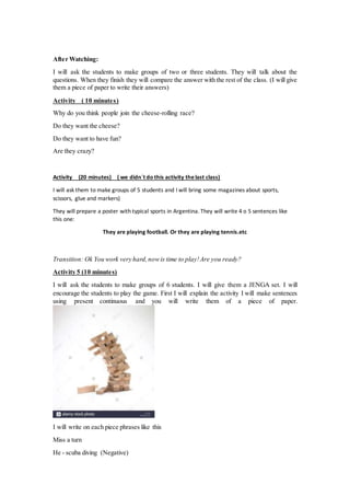 After Watching:
I will ask the students to make groups of two or three students. They will talk about the
questions. When they finish they will compare the answer with the rest of the class. (I will give
them a piece of paper to write their answers)
Activity ( 10 minutes)
Why do you think people join the cheese-rolling race?
Do they want the cheese?
Do they want to have fun?
Are they crazy?
Activity (20 minutes) ( we didn´t do this activity thelast class)
I will ask them to make groups of 5 students and I will bring some magazines about sports,
scissors, glue and markers)
They will prepare a poster with typical sports in Argentina. They will write 4 o 5 sentences like
this one:
They are playing football. Or they are playing tennis.etc
Transition: Ok You work very hard,nowis time to play!Are you ready?
Activity 5 (10 minutes)
I will ask the students to make groups of 6 students. I will give them a JENGA set. I will
encourage the students to play the game. First I will explain the activity I will make sentences
using present continuous and you will write them of a piece of paper.
I will write on each piece phrases like this
Miss a turn
He - scuba diving (Negative)
 