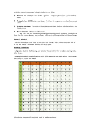 are invited to complete charts and write about what they are doing.
 Materials and resources: video Shakira - pictures - computer- photocopies - poster -markers -
Jenga.
 Pedagogical use of ICT in class or at home: I will use the computer to reproduce the songs and
videos.
 Seating arrangement: The group will be sitting on their chairs. Students will play and move into
the classroom.
 Assessment: what will be assessed and how:
I will check that they understand the new target language through getting the students to talk
about what they can do.Grammar and vocabulary will be assessed through writing activities and games.
Routine:(2 minutes)
I will great the students:Hello” How are you today? Are you Ok? “They will answer saying “I´m ok”
or “I´m fine, thanks”. Them I will write the date on the board.
Warm up: (15 minutes)
I will give the students the following grid to revise the words that they have been learning in the
other classes.
I will explain that they will find 10 words about sports when the find all the words the students
will classify in Outdoor and indoor.
After that the students will classify the words in outdoor an indoor
A R E T O S O C C E R H P
P A G M S Y G R R A I A
T V O B A S K E T O A K R
G C I O U A H R L L I G
S D J P V T A G L O N L
M E K Q W H C E H I C G I
B F L R X L L R J N T B D
L K A B A E I N G G O H I
A A C W M T M G Y C P D N
S Y R Q T C B Y U H U R G
Y A I C T S I U S E S U T
W K C T E N N I S E H X W
Q I K A D R G B T S T C G
P N E F O O T A S E L J I
N G T S W I M M I N G X O
 