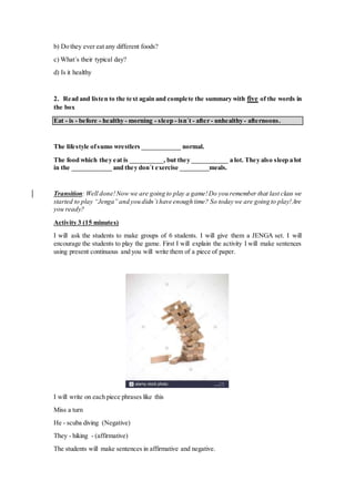 b) Do they ever eat any different foods?
c) What´s their typical day?
d) Is it healthy
2. Read and listen to the text again and complete the summary with five of the words in
the box
Eat - is - before - healthy - morning - sleep - isn´t - after - unhealthy - afternoons.
The lifestyle ofsumo wrestlers ____________ normal.
The food which they eat is __________, but they ___________ a lot. They also sleep a lot
in the ____________ and they don´t exercise _________meals.
Transition: Well done!Now we are going to play a game!Do you remember that last class we
started to play “Jenga” and you didn´t have enough time? So today we are going to play!Are
you ready?
Activity 3 (15 minutes)
I will ask the students to make groups of 6 students. I will give them a JENGA set. I will
encourage the students to play the game. First I will explain the activity I will make sentences
using present continuous and you will write them of a piece of paper.
I will write on each piece phrases like this
Miss a turn
He - scuba diving (Negative)
They - hiking - (affirmative)
The students will make sentences in affirmative and negative.
 