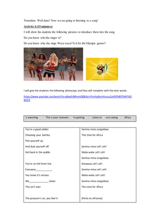 Transition: Well done! Now we are going to listening to a song!
Activity 4 (15 minutes)
I will show the students the following pictures to introduce them into the song.
Do you know who the singer is?
Do you know why she sings Waca waca? Is it for the Olympic games?
I will give the students the following photocopy and they will complete with the next words.
https://www.youtube.com/watch?v=pRpeEdMmmQ0&list=PLmhpfyrmVxuLuZaiGPDi8CPW4T6Q
B5l53
's watching - This is your moment - 're getting - Listen to - are raising - Africa
You're a good soldier
Choosing your battles
Pick yourself up
And dust yourself off
Get back in the saddle
You're on the front line
Everyone____________
You know it's serious
We______________ closer
This isn't over
The pressure's on; you feel it
Samina mina zangaléwa
This time for Africa
Samina mina ¡eh! ¡eh!
Waka waka ¡eh! ¡eh!
Samina mina zangaléwa
Anawaaa ¡ah! ¡ah!
Samina mina ¡eh! ¡eh!
Waka waka ¡eh! ¡eh!
Samina mina zangaléwa
This time for Africa
(Parte en africano)
 