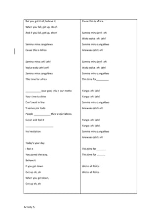 But you got it all; believe it
When you fall, get up, oh oh
And if you fall, get up, eh eh
Samina mina zangalewa
Cause this is Africa
Samina mina ¡eh! ¡eh!
Waka waka ¡eh! ¡eh!
Samina mina zangaléwa
This time for africa
___________ your god; this is our motto
Your time to shine
Don't wait in line
Y vamos por todo
People ____________ their expectations
Go on and feel it
____________________
No hesitation
Today's your day
I feel it
You paved the way,
Believe it
If you get down
Get up oh, oh
When you get down,
Get up eh, eh
Cause this is africa.
Samina mina ¡eh! ¡eh!
Waka waka ¡eh! ¡eh!
Samina mina zangaléwa
Anawaaa ¡ah! ¡ah!
Samina mina ¡eh! ¡eh!
Waka waka ¡eh! ¡eh!
Samina mina zangaléwa
This time for_________
Yango ¡eh! ¡eh!
Yango ¡eh! ¡eh!
Samina mina zangaléwa
Anawaaa ¡ah! ¡ah!
Yango ¡eh! ¡eh!
Yango ¡eh! ¡eh!
Samina mina zangaléwa
Anawaaa ¡ah! ¡ah!
This time for_______
This time for ______
We're all Africa
We're all Africa
Activity 5:
 