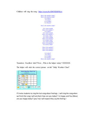 Children will sing the song : https://youtu.be/rD6FRDd9Hew
How´s the weather today?
How´s the weather today?
Is it sunny?
Is it rainy?
Is it Cloudy?
Is it Snowy?
How´s the weather today?
Let´s look outside
How´s the weather ?
Is it sunny?
Let´s look outside
How´s the weather ?
Is it rainy today?
Let´s look outside
How´s the weather?
Is it cloudy today?
Let´s look outside
How´s the weather ?
Is it snowy today?
How´s the weather?
How´s the weather?
How´s the weather?
Is it sunny?
Is it rainy?
Is it cloudy?
Is it snowy?
How´s the weather today?
Transition: Excellent kids!!!Now , Who is the helper today? XXXXXX
The helper will stick the correct picture on the" Daily Weather Chart".
I’ll invite students to sing the last song about Feelings . I will sing the song when
we finish the song I will ask them how are you today? I´m happy and You (Maia)
are you happy today? (yes/ no) I will expect they say the feeling !
 