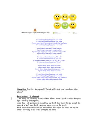 1-If You're Happy Super Simple Songs[1].mp4
If you're happy happy happy clap your hands.
If you're happy happy happy clap your hands.
If you're happy happy happy clap your hands, clap your hands.
If you're happy happy happy clap your hands.
If you're angry angry angry stomp your feet.
If you're angry angry angry stomp your feet.
If you're angry angry angry stomp your feet, stomp your feet.
If you're angry angry angry stomp your feet.
If you're scared scared scared say, "Oh no!"
If you're scared scared scared say, "Oh no!"
If you're scared scared scared say, "Oh no!" Say, "Oh no!"
If you're scared scared scared say, "Oh no!"
If you're sleepy sleepy sleepy take a nap.
If you're sleepy sleepy sleepy take a nap.
If you're sleepy sleepy sleepy take a nap, take a nap.
If you're sleepy sleepy sleepy take a nap.
If you're happy happy happy clap your hands.
If you're happy happy happy clap your hands.
If you're happy happy happy clap your hands, clap your hands.
If you're happy happy happy clap your hands
Transition: Teacher: Very good!!! Now I will count: one two three silent
please!
Presentation: (10 minutes)
I will bring the following pictures (Lion- zebra - hippo - giraffe - snake- kangaroo
tiger - monkey and elephant)
After that, I will put them in my red bag and I will show them the first animal for
example a“lion” then I will encourage them to repeat the word .
I will make the sound of the lion and children will repeat the sound and say the
animal according to the sound or maybe the mimic.
 