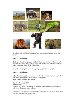 Transition: Ok well done!! Now I will give you something. Please, close your
eyes!
Activity 1: (5 minutes)
I will give them finger puppets, and I will share each student. I will explain when
they hear the animal that I will say he/she will stand up and make the sound or
mime the animal. I will show how to do it.
Transition: Great job!! Now we are going to play!! are you ready!
Activity 2: (5 minutes)
After that I will stick the animals on the wall and, I will say an animal and student
will run to the animal.I will ask them to say the animal.
I will explain and show how to do it.
Teacher; Are you ready!!!
Children: Yes!
Teacher: ok 1,2,3 it is an elephant!!! and I will say all the animals and children
will run to the animal, touch and say.
Transition: Well done kids! Now come here!! Listen to me (one, two , three) sit on
the floor and close your eyes please!
 
