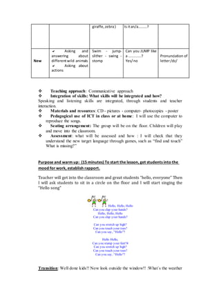 giraffe,zebra) Is itan/a........?
New
 Asking and
answering about
differentwild animals
 Asking about
actions
Swim - jump-
slither - swing -
stomp
Can you JUMP like
a ............?
Yes/no
Pronunciation of
letter/dz/
 Teaching approach: Communicative approach
 Integration of skills: What skills will be integrated and how?
Speaking and listening skills are integrated, through students and teacher
interaction.
 Materials and resources: CD - pictures - computer- photocopies - poster
 Pedagogical use of ICT in class or at home: I will use the computer to
reproduce the songs.
 Seating arrangement: The group will be on the floor. Children will play
and move into the classroom.
 Assessment: what will be assessed and how : I will check that they
understand the new target language through games, such as “find and touch”
What is missing?”
Purpose and warm up: (15 minutes) To start the lesson, get students into the
mood for work, establish rapport.
Teacher will get into the classroom and great students “hello, everyone” Then
I will ask students to sit in a circle on the floor and I will start singing the
“Hello song”
Hello, Hello, Hello
Can you clap your hands?
Hello, Hello, Hello
Can you clap your hands?
Can you stretch up high?
Can you touch your toes?
Can you say, “Hello”?
Hello Hello,
Can you stamp your feet?4
Can you stretch up high?
Can you touch your toes?
Can you say, “Hello”?
Transition: Well done kids!! Now look outside the window!! :What´s the weather
 