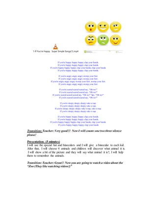 1-If You're Happy Super Simple Songs[1].mp4
If you're happy happy happy clap your hands.
If you're happy happy happy clap your hands.
If you're happy happy happy clap your hands, clap your hands.
If you're happy happy happy clap your hands.
If you're angry angry angry stomp your feet.
If you're angry angry angry stomp your feet.
If you're angry angry angry stomp your feet, stomp your feet.
If you're angry angry angry stomp your feet.
If you're scared scared scared say, "Oh no!"
If you're scared scared scared say, "Oh no!"
If you're scared scared scared say, "Oh no!" Say, "Oh no!"
If you're scared scared scared say, "Oh no!"
If you're sleepy sleepy sleepy take a nap.
If you're sleepy sleepy sleepy take a nap.
If you're sleepy sleepy sleepy take a nap, take a nap.
If you're sleepy sleepy sleepy take a nap.
If you're happy happy happy clap your hands.
If you're happy happy happy clap your hands.
If you're happy happy happy clap your hands, clap your hands.
If you're happy happy happy clap your hands
Transition: Teacher: Very good!!! Now I will count: one two three silence
please!
Presentation: (5 minutes)
I will use the special hat and binoculars and I will give a binocular to each kid.
After that, I will choose 4 animals and children will discover what animal it is.
I will show a bit of the picture and they will say what animal it is?, I will help
them to remember the animals.
Transition: Teacher: Great!! Now you are going to watch a video about the
“Zoo (They like watching videos!)”
 