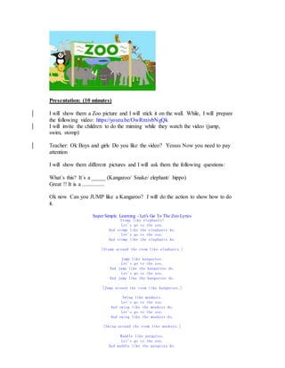 Presentation: (10 minutes)
I will show them a Zoo picture and I will stick it on the wall. While, I will prepare
the following video: https://youtu.be/OwRmivbNgQk
I will invite the children to do the miming while they watch the video (jump,
swim, stomp)
Teacher: Ok Boys and girls Do you like the video? Yessss Now you need to pay
attention
I will show them different pictures and I will ask them the following questions:
What´s this? It´s a _____ (Kangaroo/ Snake/ elephant/ hippo)
Great !! It is a ................
Ok now Can you JUMP like a Kangaroo? I will do the action to show how to do
it.
Super Simple Learning - Let's Go To The Zoo Lyrics
Stomp like elephants!
Let's go to the zoo.
And stomp like the elephants do.
Let's go to the zoo.
And stomp like the elephants do.
[Stomp around the room like elephants.]
Jump like kangaroos.
Let's go to the zoo.
And jump like the kangaroos do.
Let's go to the zoo.
And jump like the kangaroos do.
[Jump around the room like kangaroos.]
Swing like monkeys.
Let's go to the zoo.
And swing like the monkeys do.
Let's go to the zoo.
And swing like the monkeys do.
[Swing around the room like monkeys.]
Waddle like penguins.
Let's go to the zoo.
And waddle like the penguins do.
 