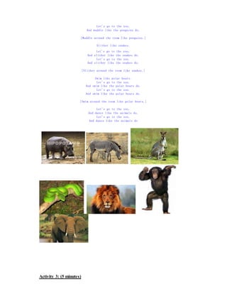 Let's go to the zoo.
And waddle like the penguins do.
[Waddle around the room like penguins.]
Slither like snakes.
Let's go to the zoo.
And slither like the snakes do.
Let's go to the zoo.
And slither like the snakes do.
[Slither around the room like snakes.]
Swim like polar bears.
Let's go to the zoo.
And swim like the polar bears do.
Let's go to the zoo.
And swim like the polar bears do.
[Swim around the room like polar bears.]
Let's go to the zoo.
And dance like the animals do.
Let's go to the zoo.
And dance like the animals do
Activity 3: (5 minutes)
 