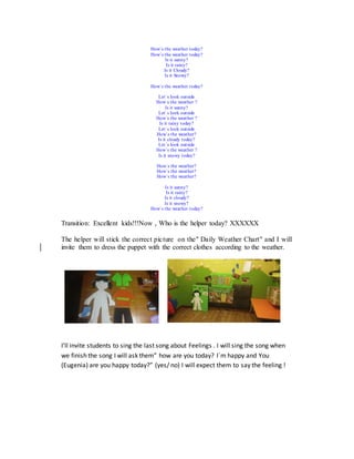 How´s the weather today?
How´s the weather today?
Is it sunny?
Is it rainy?
Is it Cloudy?
Is it Snowy?
How´s the weather today?
Let´s look outside
How´s the weather ?
Is it sunny?
Let´s look outside
How´s the weather ?
Is it rainy today?
Let´s look outside
How´s the weather?
Is it cloudy today?
Let´s look outside
How´s the weather ?
Is it snowy today?
How´s the weather?
How´s the weather?
How´s the weather?
Is it sunny?
Is it rainy?
Is it cloudy?
Is it snowy?
How´s the weather today?
Transition: Excellent kids!!!Now , Who is the helper today? XXXXXX
The helper will stick the correct picture on the" Daily Weather Chart" and I will
invite them to dress the puppet with the correct clothes according to the weather.
I’ll invite students to sing the last song about Feelings . I will sing the song when
we finish the song I will ask them” how are you today? I´m happy and You
(Eugenia) are you happy today?” (yes/ no) I will expect them to say the feeling !
 