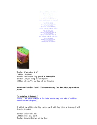 [Swing around the room like monkeys.]
Waddle like penguins.
Let's go to the zoo.
And waddle like the penguins do.
Let's go to the zoo.
And waddle like the penguins do.
[Waddle around the room like penguins.]
Slither like snakes.
Let's go to the zoo.
And slither like the snakes do.
Let's go to the zoo.
And slither like the snakes do.
[Slither around the room like snakes.]
Swim like polar bears.
Let's go to the zoo.
And swim like the polar bears do.
Let's go to the zoo.
And swim like the polar bears do.
[Swim around the room like polar bears.]
Let's go to the zoo.
And dance like the animals do.
Let's go to the zoo.
And dance like the animals do
Teacher: What animal is it?
Children : Elephant
Teacher: I will repeat Very good It is an Elephant
Teacher: Can you stomp like an elephant?
Children will say Yes and they will do the action.
Transition: Teacher: Great!! Now count with my One, Two, three pay attention
please.
Presentation: (10 minutes)
Aurelia (I will sit the children in the chairs because they have a lot of problems
related with the discipline.)
I will sit the children in their chairs, and I will show them a lion and, I will
describe the animal
Teacher: Look what´s this?
Children: It´s a lion. Yes!!!
Teacher: Look the lion has got four legs.
 