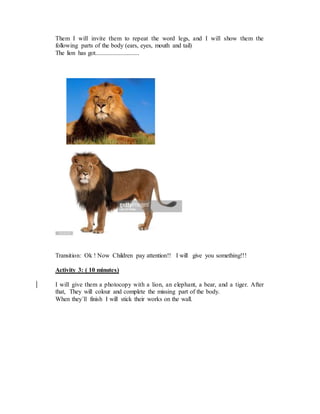 Them I will invite them to repeat the word legs, and I will show them the
following parts of the body (ears, eyes, mouth and tail)
The lion has got............................
Transition: Ok ! Now Children pay attention!! I will give you something!!!
Activity 3: ( 10 minutes)
I will give them a photocopy with a lion, an elephant, a bear, and a tiger. After
that, They will colour and complete the missing part of the body.
When they´ll finish I will stick their works on the wall.
 