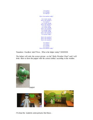 Is it rainy?
Is it Cloudy?
Is it Snowy?
How´s the weather today?
Let´s look outside
How´s the weather ?
Is it sunny?
Let´s look outside
How´s the weather ?
Is it rainy today?
Let´s look outside
How´s the weather?
Is it cloudy today?
Let´s look outside
How´s the weather ?
Is it snowy today?
How´s the weather?
How´s the weather?
How´s the weather?
Is it sunny?
Is it rainy?
Is it cloudy?
Is it snowy?
How´s the weather today?
Transition: Excellent kids!!!Now , Who is the helper today? XXXXXX
The helper will stick the correct picture on the" Daily Weather Chart" and I will
invite them to dress the puppet with the correct clothes according to the weather.
puppet
I’ll show the students some pictures like these: .
 