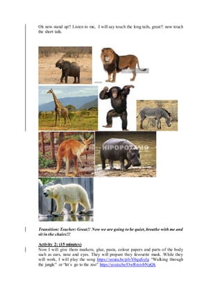 Ok now stand up!! Listen to me, I will say touch the long tails, great!! now touch
the short tails.
Transition: Teacher: Great!! Now we are going to be quiet, breathe with me and
sit in the chairs!!!
Activity 2: (15 minutes)
Now I will give them markers, glue, pasta, colour papers and parts of the body
such as ears, nose and eyes. They will prepare they favourite mask. While they
will work, I will play the song https://youtu.be/plvY0quSyJg “Walking through
the jungle” or “let´s go to the zoo” https://youtu.be/OwRmivbNgQk
 