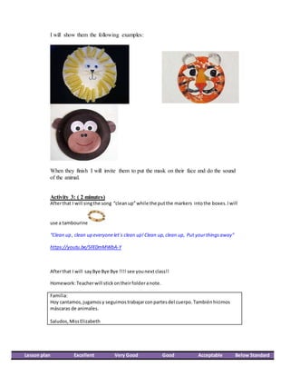 I will show them the following examples:
When they finish I will invite them to put the mask on their face and do the sound
of the animal.
Activity 3: ( 2 minutes)
Afterthat I will singthe song “cleanup”while the putthe markers intothe boxes.Iwill
use a tambourine
“Clean up , clean up everyonelet´s clean up!Clean up,clean up, Put yourthingsaway”
https://youtu.be/SFE0mMWbA-Y
Afterthat I will sayBye Bye Bye !!!! see younextclass!!
Homework:Teacherwill stickontheirfolderanote.
Familia:
Hoy cantamos,jugamosy seguimostrabajarconpartesdel cuerpo.Tambiénhicimos
máscaras de animales.
Saludos,MissElizabeth
Lesson plan Excellent Very Good Good Acceptable Below Standard
 