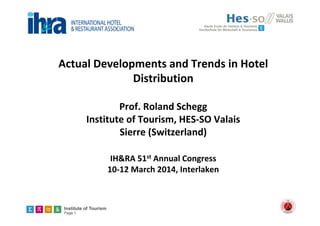 Institute of Tourism
Page 1
Actual Developments and Trends in Hotel 
Distribution
Prof. Roland Schegg
Institute of Tourism, HES‐SO Valais
Sierre (Switzerland) 
IH&RA 51st Annual Congress
10‐12 March 2014, Interlaken
 