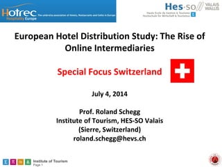 Institute of Tourism
Page 1
European Hotel Distribution Study: The Rise of
Online Intermediaries
Special Focus Switzerland
July 4, 2014
Prof. Roland Schegg
Institute of Tourism, HES-SO Valais
(Sierre, Switzerland)
roland.schegg@hevs.ch
 
