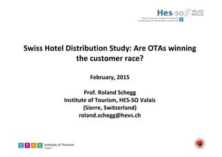 Institute of Tourism
Page 1
Swiss Hotel Distribution Study: Are OTAs winning 
the customer race?
February, 2015
Prof. Roland Schegg
Institute of Tourism, HES‐SO Valais
(Sierre, Switzerland) 
roland.schegg@hevs.ch
 