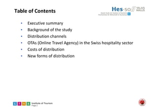 Institute of Tourism
Page 2
Table of Contents 
• Executive summary
• Background of the study
• Distribution channels
• OTAs (Online Travel Agency) in the Swiss hospitality sector
• Costs of distribution
• New forms of distribution
 