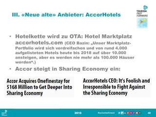 III. «Neue alte» Anbieter: AccorHotels
2016 40
• Hotelkette wird zu OTA: Hotel Marktplatz
accorhotels.com (CEO Bazin: „Unser Marktplatz-
Portfolio wird sich verdreifachen und von rund 4.000
aufgelisteten Hotels heute bis 2018 auf über 10.000
ansteigen, aber es werden nie mehr als 100.000 Häuser
werden“.)
• Accor steigt in Sharing Economy ein:
 