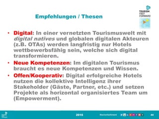 Empfehlungen / Thesen
• Digital: In einer vernetzten Tourismuswelt mit
digital natives und globalen digitalen Akteuren
(z.B. OTAs) werden langfristig nur Hotels
wettbewerbsfähig sein, welche sich digital
transformieren.
• Neue Kompetenzen: Im digitalen Tourismus
braucht es neue Kompetenzen und Wissen.
• Offen/Kooperativ: Digital erfolgreiche Hotels
nutzen die kollektive Intelligenz ihrer
Stakeholder (Gäste, Partner, etc.) und setzen
Projekte als horizontal organisiertes Team um
(Empowerment).
2016 44
 