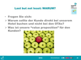 Last but not least: WARUM?
• Fragen Sie sich:
 Warum sollte der Kunde direkt bei unserem
Hotel buchen und nicht bei den OTAs?
 Was ist unsere “value proposition” für den
Kunden?
2016 45
 