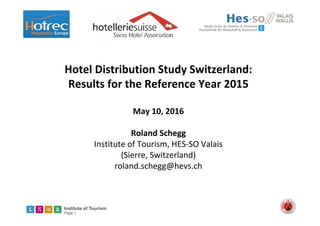 Institute of Tourism
Page 1
Hotel Distribution Study Switzerland: 
Results for the Reference Year 2015
May 10, 2016
Roland Schegg
Institute of Tourism, HES‐SO Valais
(Sierre, Switzerland) 
roland.schegg@hevs.ch
 