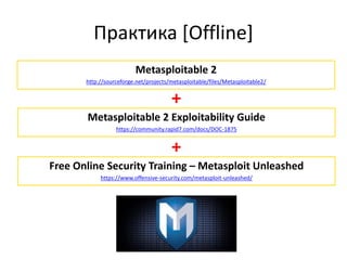 Практика [Offline]
Metasploitable 2
http://sourceforge.net/projects/metasploitable/files/Metasploitable2/
Metasploitable 2 Exploitability Guide
https://community.rapid7.com/docs/DOC-1875
+
Free Online Security Training – Metasploit Unleashed
https://www.offensive-security.com/metasploit-unleashed/
+
 