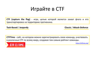 Играйте в CTF
CTF (capture the flag) - игра, целью которой является захват флага и его
транспортировка на территорию противника.
Task-Based / Jeopardy Classic / Attack-Defence
CTFTime - сайт, на котором можно зарегистрировать свою команду, участвовать
в различных CTF по всему миру, создавая тем самым рейтинг команды.
https://ctftime.org/
 