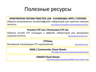 Полезные ресурсы
PENETRATION TESTING PRACTICE LAB - VULNERABLE APPS / SYSTEMS
Сборник всевозможных онлайн/оффлайн лабораторий для практики навыков
пентеста. http://www.amanhardikar.com/mindmaps/Practice.html
CTFtime
Всемирный планировщик CTF соревнований. https://ctftime.org/
Practice CTF List / Permanent CTF List
Сборник онлайн CTF площадок и оффлайн лабораторий для тренировки
навыков пентеста. http://captf.com/practice-ctf/
SANS / Community: Cheat Sheets
http://digital-forensics.sans.org/community/cheat-sheets
OWASP Cheat Sheets
https://www.owasp.org/index.php/OWASP_Cheat_Sheet_Series
 