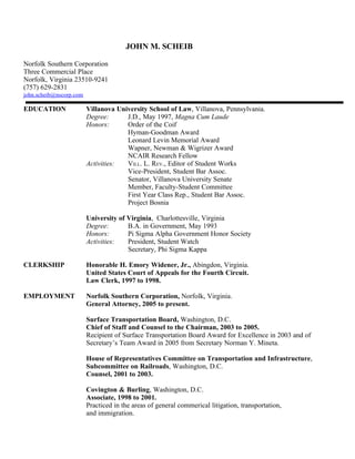 JOHN M. SCHEIB

Norfolk Southern Corporation
Three Commercial Place
Norfolk, Virginia 23510-9241
(757) 629-2831
john.scheib@nscorp.com

EDUCATION                Villanova University School of Law, Villanova, Pennsylvania.
                         Degree:      J.D., May 1997, Magna Cum Laude
                         Honors:      Order of the Coif
                                      Hyman-Goodman Award
                                      Leonard Levin Memorial Award
                                      Wapner, Newman & Wigrizer Award
                                      NCAIR Research Fellow
                         Activities:  VILL. L. REV., Editor of Student Works
                                      Vice-President, Student Bar Assoc.
                                      Senator, Villanova University Senate
                                      Member, Faculty-Student Committee
                                      First Year Class Rep., Student Bar Assoc.
                                      Project Bosnia

                         University of Virginia, Charlottesville, Virginia
                         Degree:       B.A. in Government, May 1993
                         Honors:       Pi Sigma Alpha Government Honor Society
                         Activities:   President, Student Watch
                                       Secretary, Phi Sigma Kappa

CLERKSHIP                Honorable H. Emory Widener, Jr., Abingdon, Virginia.
                         United States Court of Appeals for the Fourth Circuit.
                         Law Clerk, 1997 to 1998.

EMPLOYMENT               Norfolk Southern Corporation, Norfolk, Virginia.
                         General Attorney, 2005 to present.

                         Surface Transportation Board, Washington, D.C.
                         Chief of Staff and Counsel to the Chairman, 2003 to 2005.
                         Recipient of Surface Transportation Board Award for Excellence in 2003 and of
                         Secretary’s Team Award in 2005 from Secretary Norman Y. Mineta.

                         House of Representatives Committee on Transportation and Infrastructure,
                         Subcommittee on Railroads, Washington, D.C.
                         Counsel, 2001 to 2003.

                         Covington & Burling, Washington, D.C.
                         Associate, 1998 to 2001.
                         Practiced in the areas of general commerical litigation, transportation,
                         and immigration.
 