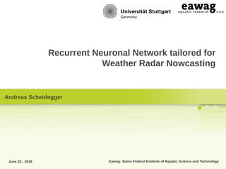 Eawag: Swiss Federal Institute of Aquatic Science and Technology
Recurrent Neuronal Network tailored for
Weather Radar Nowcasting
June 23, 2016
Andreas Scheidegger
 