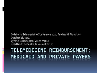 Oklahoma Telemedicine Conference 2014: Telehealth Transition 
October 16, 2014 
Cynthia Scheideman-Miller, MHSA 
Heartland Telehealth Resource Center 
TELEMEDICINE REIMBURSEMENT: 
MEDICAID AND PRIVATE PAYERS 
 