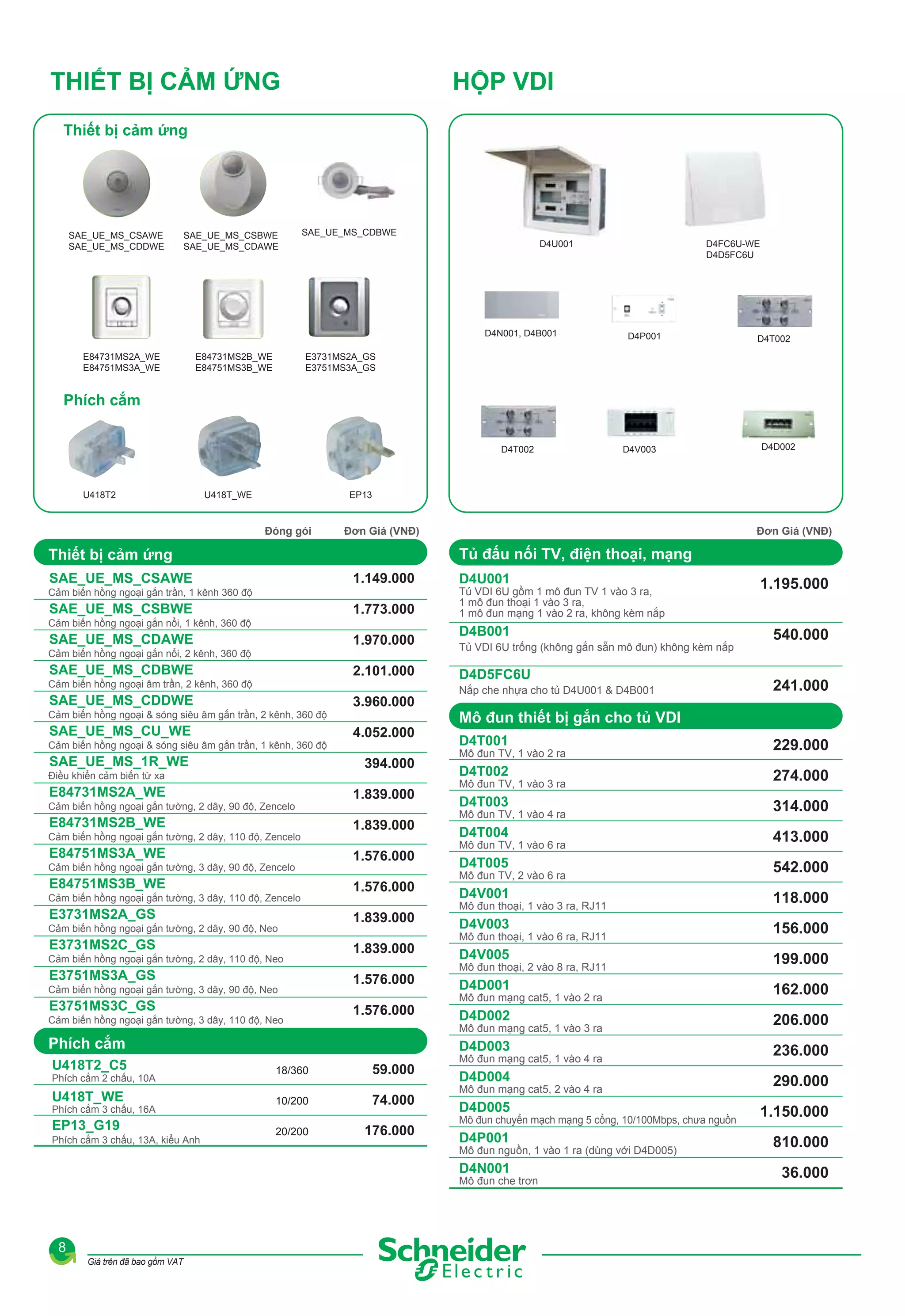 THIẾT BỊ CẢM ỨNG

HỘP VDI

Thiết bị cảm ứng

SAE_UE_MS_CSAWE
SAE_UE_MS_CDDWE

SAE_UE_MS_CSBWE
SAE_UE_MS_CDAWE

SAE_UE_MS_CDBWE
D4U001

D4N001, D4B001
E84731MS2A_WE
E84751MS3A_WE

E84731MS2B_WE
E84751MS3B_WE

D4FC6U-WE
D4D5FC6U

D4P001

D4T002

E3731MS2A_GS
E3751MS3A_GS

Phích cắm
D4T002

U418T2

U418T_WE

D4V003

D4D002

EP13

Đóng gói

Đơn Giá (VNĐ)

Đơn Giá (VNĐ)

Tủ đấu nối TV, điện thoại, mạng

Thiết bị cảm ứng
1.149.000

SAE_UE_MS_CSAWE
Cảm biến hồng ngoại gắn trần, 1 kênh 360 độ

SAE_UE_MS_CSBWE

1.773.000

Cảm biến hồng ngoại gắn nổi, 1 kênh, 360 độ

SAE_UE_MS_CDAWE

1.970.000

Cảm biến hồng ngoại gắn nổi, 2 kênh, 360 độ

SAE_UE_MS_CDBWE

2.101.000

Cảm biến hồng ngoại âm trần, 2 kênh, 360 độ

SAE_UE_MS_CDDWE
Cảm biến hồng ngoại & sóng siêu âm gắn trần, 2 kênh, 360 độ

SAE_UE_MS_CU_WE

3.960.000
4.052.000

D4U001

1.195.000

D4B001

540.000

Tủ VDI 6U gồm 1 mô đun TV 1 vào 3 ra,
1 mô đun thoại 1 vào 3 ra,
1 mô đun mạng 1 vào 2 ra, không kèm nắp
Tủ VDI 6U trống (không gắn sẵn mô đun) không kèm nắp

D4D5FC6U
Nắp che nhựa cho tủ D4U001 & D4B001

241.000

Mô đun thiết bị gắn cho tủ VDI

394.000

Điều khiển cảm biến từ xa

E84731MS2A_WE
Cảm biến hồng ngoại gắn tường, 2 dây, 90 độ, Zencelo

E84731MS2B_WE
Cảm biến hồng ngoại gắn tường, 2 dây, 110 độ, Zencelo

E84751MS3A_WE
Cảm biến hồng ngoại gắn tường, 3 dây, 90 độ, Zencelo

E84751MS3B_WE
Cảm biến hồng ngoại gắn tường, 3 dây, 110 độ, Zencelo

E3731MS2A_GS
Cảm biến hồng ngoại gắn tường, 2 dây, 90 độ, Neo

E3731MS2C_GS
Cảm biến hồng ngoại gắn tường, 2 dây, 110 độ, Neo

E3751MS3A_GS
Cảm biến hồng ngoại gắn tường, 3 dây, 90 độ, Neo

E3751MS3C_GS
Cảm biến hồng ngoại gắn tường, 3 dây, 110 độ, Neo

1.839.000
1.839.000
1.576.000
1.576.000
1.839.000
1.839.000
1.576.000
1.576.000

Giá

Phích cắm
U418T2_C5

Phích cắm 2 chấu, 10A

18/360

59.000

U418T_WE

10/200

74.000

EP13_G19

20/200

176.000

Phích cắm 3 chấu, 16A
Phích cắm 3 chấu, 13A, kiểu Anh

229.000

D4T002

274.000

D4T003

314.000

D4T004

413.000

D4T005

542.000

D4V001

118.000

D4V003

156.000

D4V005

199.000

D4D001

162.000

D4D002

206.000
236.000

D4D004

290.000

D4D005

1.150.000

D4P001

810.000

D4N001

SAE_UE_MS_1R_WE

D4T001

D4D003

Cảm biến hồng ngoại & sóng siêu âm gắn trần, 1 kênh, 360 độ

36.000

Mô đun TV, 1 vào 2 ra
Mô đun TV, 1 vào 3 ra
Mô đun TV, 1 vào 4 ra
Mô đun TV, 1 vào 6 ra
Mô đun TV, 2 vào 6 ra
Mô đun thoại, 1 vào 3 ra, RJ11
Mô đun thoại, 1 vào 6 ra, RJ11
Mô đun thoại, 2 vào 8 ra, RJ11
Mô đun mạng cat5, 1 vào 2 ra
Mô đun mạng cat5, 1 vào 3 ra
Mô đun mạng cat5, 1 vào 4 ra
Mô đun mạng cat5, 2 vào 4 ra
Mô đun chuyển mạch mạng 5 cổng, 10/100Mbps, chưa nguồn
Mô đun nguồn, 1 vào 1 ra (dùng với D4D005)
Mô đun che trơn

8
Giá trên đã bao gồm VAT

 
