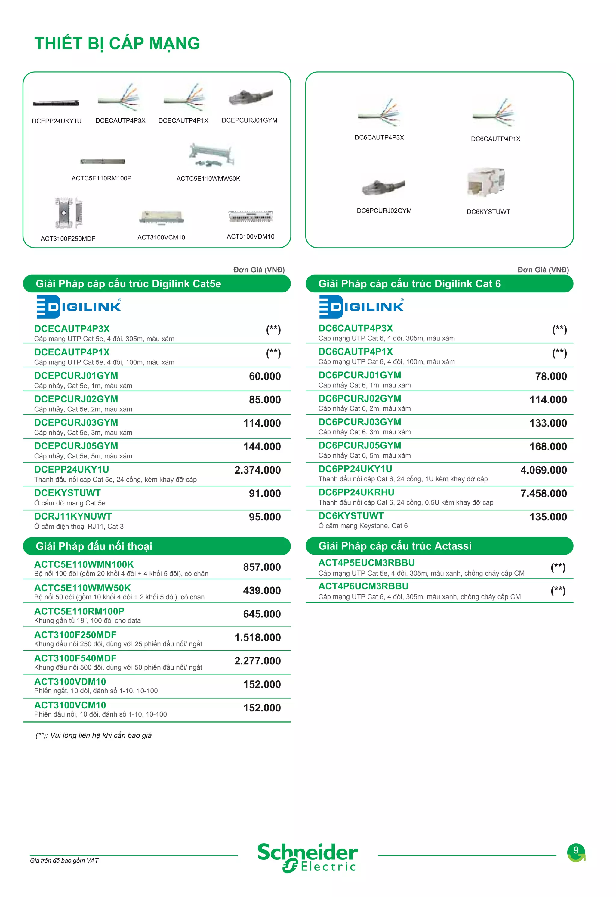 THIẾT BỊ CÁP MẠNG

DCEPP24UKY1U

DCECAUTP4P3X

DCECAUTP4P1X

DCEPCURJ01GYM
DC6CAUTP4P3X

ACTC5E110RM100P

ACTC5E110WMW50K

DC6PCURJ02GYM

ACT3100F250MDF

DC6CAUTP4P1X

ACT3100VCM10

DC6KYSTUWT

ACT3100VDM10

Đơn Giá (VNĐ)

Giải Pháp cáp cấu trúc Digilink Cat5e

DCECAUTP4P3X
Cáp mạng UTP Cat 5e, 4 đôi, 305m, màu xám

DCECAUTP4P1X
Cáp mạng UTP Cat 5e, 4 đôi, 100m, màu xám

DCEPCURJ01GYM
Cáp nhảy, Cat 5e, 1m, màu xám

DCEPCURJ02GYM
Cáp nhảy, Cat 5e, 2m, màu xám

DCEPCURJ03GYM
Cáp nhảy, Cat 5e, 3m, màu xám

DCEPCURJ05GYM
Cáp nhảy, Cat 5e, 5m, màu xám

DCEPP24UKY1U
Thanh đấu nối cáp Cat 5e, 24 cổng, kèm khay đỡ cáp

DCEKYSTUWT
Ổ cắm dữ mạng Cat 5e

DCRJ11KYNUWT
Ổ cắm điện thoại RJ11, Cat 3

Giải Pháp cáp cấu trúc Digilink Cat 6

(**)

DC6CAUTP4P3X

(**)

DC6CAUTP4P1X

Bộ nối 100 đôi (gồm 20 khối 4 đôi + 4 khối 5 đôi), có chân

ACTC5E110WMW50K
Bộ nối 50 đôi (gồm 10 khối 4 đôi + 2 khối 5 đôi), có chân

ACTC5E110RM100P
Khung gắn tủ 19", 100 đôi cho data

ACT3100F250MDF
Khung đấu nối 250 đôi, dùng với 25 phiến đấu nối/ ngắt

ACT3100F540MDF
Khung đấu nối 500 đôi, dùng với 50 phiến đấu nối/ ngắt

ACT3100VDM10
Phiến ngắt, 10 đôi, đánh số 1-10, 10-100

ACT3100VCM10
Phiến đấu nối, 10 đôi, đánh số 1-10, 10-100

(**)

Cáp mạng UTP Cat 6, 4 đôi, 305m, màu xám

(**)

Cáp mạng UTP Cat 6, 4 đôi, 100m, màu xám

60.000

DC6PCURJ01GYM

85.000

DC6PCURJ02GYM

114.000

DC6PCURJ03GYM

144.000

DC6PCURJ05GYM

2.374.000
91.000
95.000

78.000

Cáp nhảy Cat 6, 1m, màu xám

114.000

Cáp nhảy Cat 6, 2m, màu xám

133.000

Cáp nhảy Cat 6, 3m, màu xám

168.000

Cáp nhảy Cat 6, 5m, màu xám

DC6PP24UKY1U
Thanh đấu nối cáp Cat 6, 24 cổng, 1U kèm khay đỡ cáp

DC6PP24UKRHU
Thanh đấu nối cáp Cat 6, 24 cổng, 0.5U kèm khay đỡ cáp

4.069.000
7.458.000

DC6KYSTUWT
Ổ cắm mạng Keystone, Cat 6

135.000

Giải Pháp cáp cấu trúc Actassi

Giải Pháp đấu nối thoại
ACTC5E110WMN100K

Đơn Giá (VNĐ)

857.000
439.000

ACT4P5EUCM3RBBU
Cáp mạng UTP Cat 5e, 4 đôi, 305m, màu xanh, chống cháy cấp CM

ACT4P6UCM3RBBU
Cáp mạng UTP Cat 6, 4 đôi, 305m, màu xanh, chống cháy cấp CM

(**)
(**)

645.000
1.518.000
2.277.000
152.000
152.000

(**): Vui lòng liên hệ khi cần báo giá

9
Giá trên đã bao gồm VAT

 