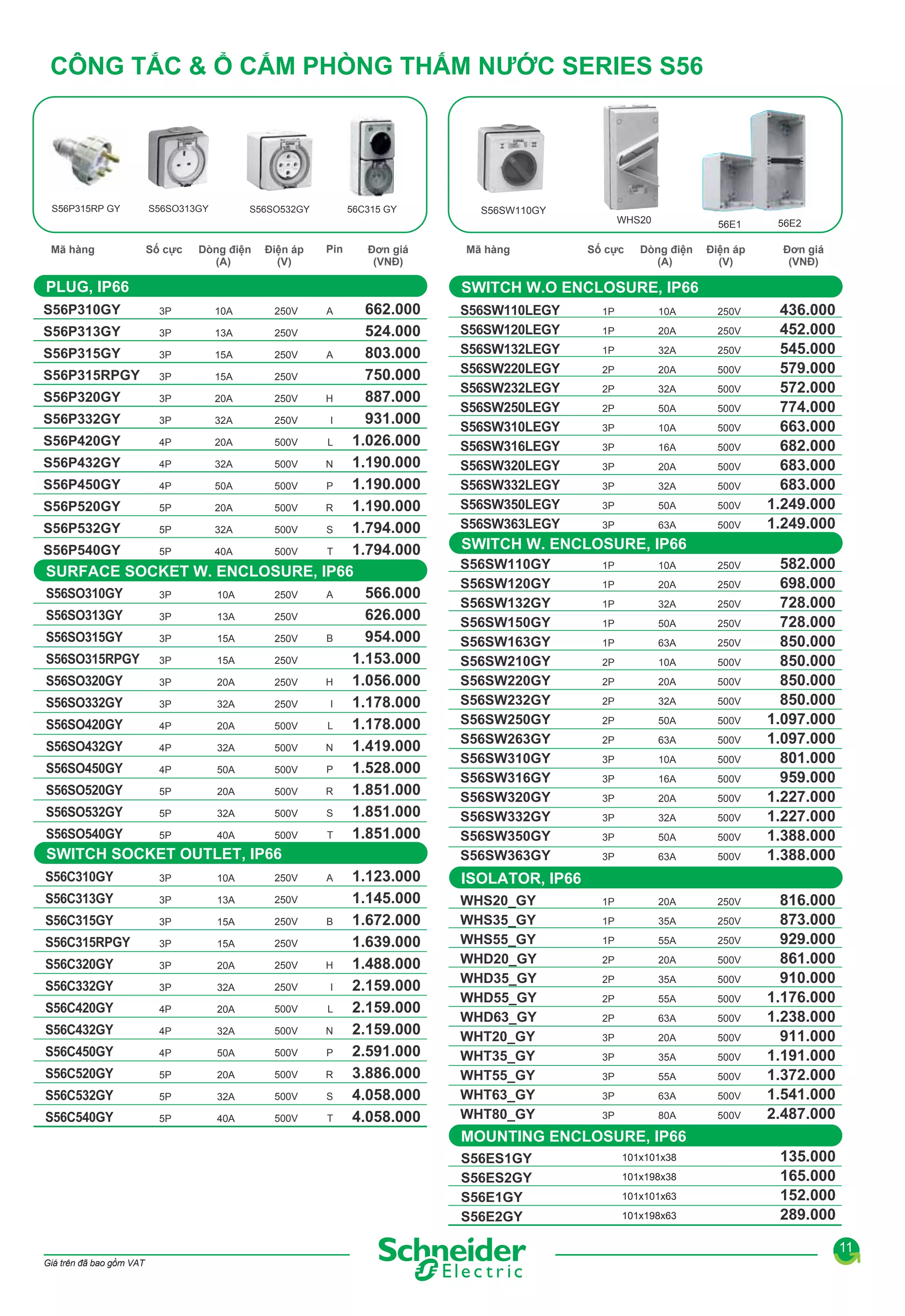 CÔNG TẮC & Ổ CẮM PHÒNG THẤM NƯỚC SERIES S56

S56P315RP GY

S56SO313GY

S56SO532GY

56C315 GY

S56SW110GY
WHS20

Mã hàng

Số cực

Dòng điện
(A)

Điện áp
(V)

Pin

Đơn giá
(VNĐ)

PLUG, IP66

Số cực

Dòng điện
(A)

Điện áp
(V)

56E2

Đơn giá
(VNĐ)

SWITCH W.O ENCLOSURE, IP66

662.000
524.000
S56P313GY
3P
13A
250V
803.000
S56P315GY
A
3P
15A
250V
750.000
S56P315RPGY 3P
15A
250V
887.000
S56P320GY
H
3P
20A
250V
931.000
S56P332GY
I
3P
32A
250V
1.026.000
S56P420GY
L
4P
20A
500V
1.190.000
S56P432GY
N
4P
32A
500V
1.190.000
S56P450GY
P
4P
50A
500V
1.190.000
S56P520GY
R
5P
20A
500V
1.794.000
S56P532GY
S
5P
32A
500V
1.794.000
S56P540GY
T
5P
40A
500V
SURFACE SOCKET W. ENCLOSURE, IP66
S56SO310GY
566.000
A
3P
10A
250V
S56SO313GY
626.000
3P
13A
250V
954.000
S56SO315GY
B
3P
15A
250V
1.153.000
S56SO315RPGY 3P
15A
250V
1.056.000
S56SO320GY
H
3P
20A
250V
1.178.000
S56SO332GY
I
3P
32A
250V
1.178.000
S56SO420GY
L
4P
20A
500V
1.419.000
N
S56SO432GY
4P
32A
500V
1.528.000
S56SO450GY
P
4P
50A
500V
1.851.000
S56SO520GY
R
5P
20A
500V
1.851.000
S56SO532GY
S
5P
32A
500V
1.851.000
S56SO540GY
T
5P
40A
500V
SWITCH SOCKET OUTLET, IP66
S56C310GY
1.123.000
250V
A
3P
10A
1.145.000
S56C313GY
250V
3P
13A
1.672.000
S56C315GY
250V
B
3P
15A
1.639.000
S56C315RPGY
250V
3P
15A
1.488.000
S56C320GY
H
250V
3P
20A
2.159.000
S56C332GY
I
250V
3P
32A
2.159.000
S56C420GY
L
500V
4P
20A
2.159.000
S56C432GY
N
500V
4P
32A
2.591.000
S56C450GY
P
500V
4P
50A
3.886.000
S56C520GY
R
500V
5P
20A
4.058.000
S56C532GY
S
500V
5P
32A
4.058.000
S56C540GY
500V
T
5P
40A
S56P310GY

Mã hàng

56E1

3P

10A

250V

A

S56SW110LEGY
S56SW120LEGY
S56SW132LEGY
S56SW220LEGY
S56SW232LEGY
S56SW250LEGY
S56SW310LEGY
S56SW316LEGY
S56SW320LEGY
S56SW332LEGY
S56SW350LEGY
S56SW363LEGY

1P

10A

250V

1P

20A

250V

1P

32A

250V

2P

20A

500V

2P

32A

500V

2P

50A

500V

3P

10A

500V

3P

16A

500V

3P

20A

500V

3P

32A

500V

3P

50A

500V

3P

63A

500V

436.000
452.000
545.000
579.000
572.000
774.000
663.000
682.000
683.000
683.000
1.249.000
1.249.000

SWITCH W. ENCLOSURE, IP66
S56SW110GY
S56SW120GY
S56SW132GY
S56SW150GY
S56SW163GY
S56SW210GY
S56SW220GY
S56SW232GY
S56SW250GY
S56SW263GY
S56SW310GY
S56SW316GY
S56SW320GY
S56SW332GY
S56SW350GY
S56SW363GY

1P

10A

250V

1P

20A

250V

1P

32A

250V

1P

50A

250V

1P

63A

250V

2P

10A

500V

2P

20A

500V

2P

32A

500V

2P

50A

500V

2P

63A

500V

3P

10A

500V

3P

16A

500V

3P

20A

500V

3P

32A

500V

3P

50A

500V

3P

63A

500V

1P

20A

250V

1P

35A

250V

1P

55A

250V

2P

20A

500V

2P

35A

500V

2P

55A

500V

2P

63A

500V

3P

20A

500V

3P

35A

500V

3P

55A

500V

3P

63A

500V

3P

80A

500V

582.000
698.000
728.000
728.000
850.000
850.000
850.000
850.000
1.097.000
1.097.000
801.000
959.000
1.227.000
1.227.000
1.388.000
1.388.000

ISOLATOR, IP66
WHS20_GY
WHS35_GY
WHS55_GY
WHD20_GY
WHD35_GY
WHD55_GY
WHD63_GY
WHT20_GY
WHT35_GY
WHT55_GY
WHT63_GY
WHT80_GY

816.000
873.000
929.000
861.000
910.000
1.176.000
1.238.000
911.000
1.191.000
1.372.000
1.541.000
2.487.000

MOUNTING ENCLOSURE, IP66
S56ES1GY
S56ES2GY
S56E1GY
S56E2GY

101x101x38
101x198x38
101x101x63
101x198x63

135.000
165.000
152.000
289.000
11

Giá trên đã bao gồm VAT

 