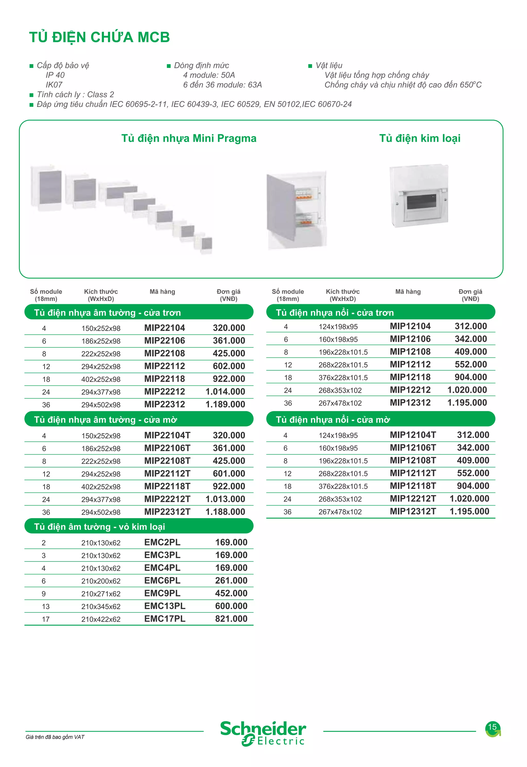 TỦ ĐIỆN CHỨA MCB
■ Vật liệu
■ Cấp độ bảo vệ
■ Dòng định mức
IP 40
Vật liệu tổng hợp chống cháy
4 module: 50A
IK07
Chống cháy và chịu nhiệt độ cao đến 650oC
6 đến 36 module: 63A
■ Tính cách ly : Class 2
■ Đáp ứng tiêu chuẩn IEC 60695-2-11, IEC 60439-3, IEC 60529, EN 50102,IEC 60670-24

Tủ điện nhựa Mini Pragma

Số module
(18mm)

Kích thước
(WxHxD)

Mã hàng

Đơn giá
(VNĐ)

Tủ điện nhựa âm tường - cửa trơn
4

150x252x98

6

186x252x98

8

222x252x98

12

294x252x98

18

402x252x98

24

294x377x98

36

294x502x98

MIP22104
MIP22106
MIP22108
MIP22112
MIP22118
MIP22212
MIP22312

320.000
361.000
425.000
602.000
922.000
1.014.000
1.189.000

150x252x98

6

186x252x98

8

222x252x98

12

294x252x98

18

402x252x98

24

294x377x98

36

294x502x98

MIP22104T
MIP22106T
MIP22108T
MIP22112T
MIP22118T
MIP22212T
MIP22312T

Số module
(18mm)

Kích thước
(WxHxD)

Mã hàng

Tủ điện nhựa nổi - cửa trơn
4
124x198x95
MIP12104
6
160x198x95
MIP12106
8
MIP12108
196x228x101.5
12
MIP12112
268x228x101.5
18
MIP12118
376x228x101.5
MIP12212
24
268x353x102
MIP12312
36
267x478x102

Đơn giá
(VNĐ)

312.000
342.000
409.000
552.000
904.000
1.020.000
1.195.000

Tủ điện nhựa nổi - cửa mờ

Tủ điện nhựa âm tường - cửa mờ
4

Tủ điện kim loại

320.000
361.000
425.000
601.000
922.000
1.013.000
1.188.000

4

124x198x95

6

160x198x95

8

196x228x101.5

12

268x228x101.5

18

376x228x101.5

24

268x353x102

36

267x478x102

MIP12104T
MIP12106T
MIP12108T
MIP12112T
MIP12118T
MIP12212T
MIP12312T

312.000
342.000
409.000
552.000
904.000
1.020.000
1.195.000

Tủ điện âm tường - vỏ kim loại
2

210x130x62

3

210x130x62

4

210x130x62

6

210x200x62

9

210x271x62

13

210x345x62

17

210x422x62

EMC2PL
EMC3PL
EMC4PL
EMC6PL
EMC9PL
EMC13PL
EMC17PL

169.000
169.000
169.000
261.000
452.000
600.000
821.000

15
Giá trên đã bao gồm VAT

 