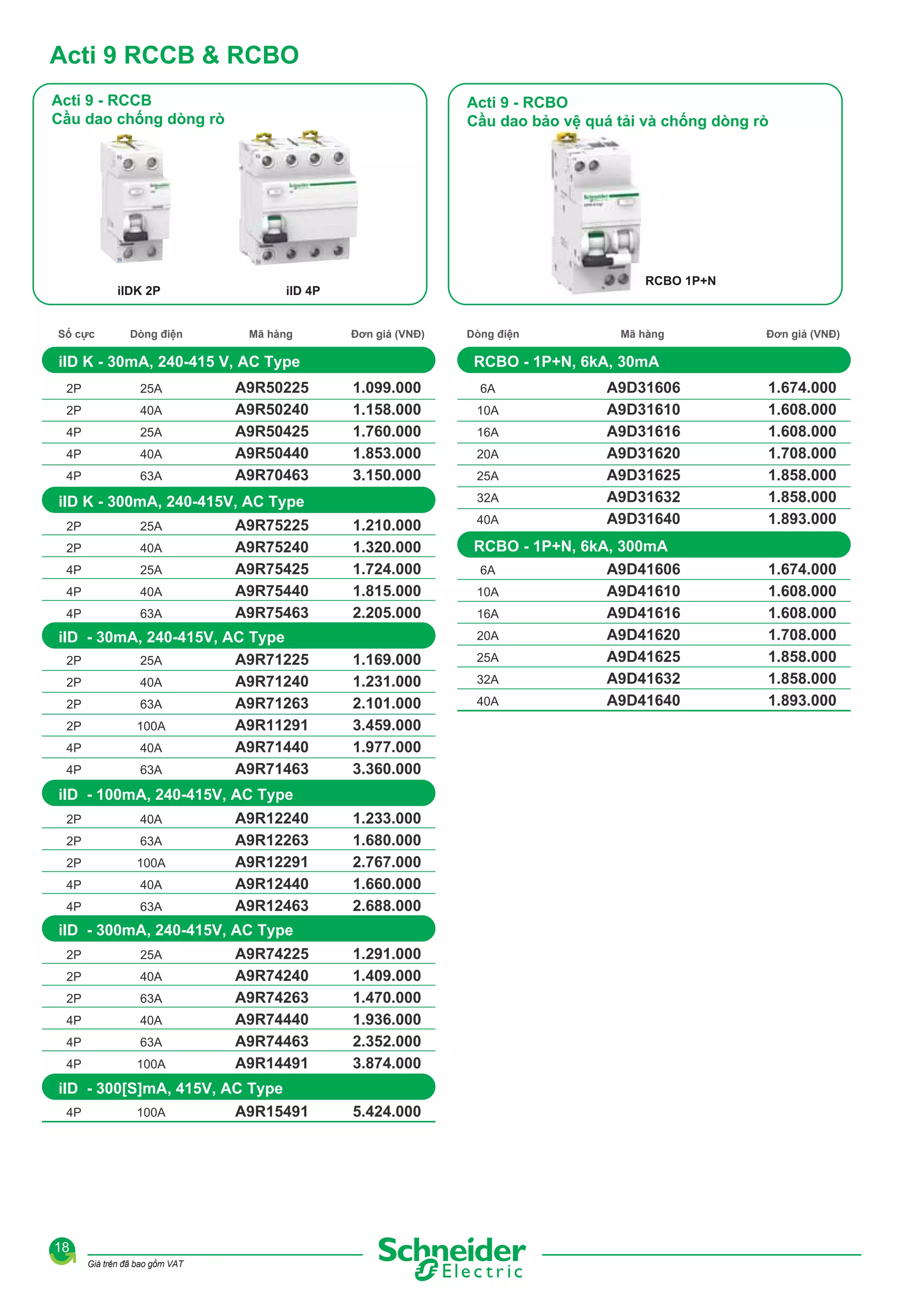 Acti 9 RCCB & RCBO
Acti 9 - RCCB
Cầu dao chống dòng rò

ilDK 2P
Số cực

Dòng điện

Acti 9 - RCBO
Cầu dao bảo vệ quá tải và chống dòng rò

RCBO 1P+N

ilD 4P
Mã hàng

Đơn giá (VNĐ)

iID K - 30mA, 240-415 V, AC Type
2P

25A

2P

40A

4P

25A

4P

40A

4P

63A

A9R50225
A9R50240
A9R50425
A9R50440
A9R70463

1.099.000
1.158.000
1.760.000
1.853.000
3.150.000
1.210.000
1.320.000
1.724.000
1.815.000
2.205.000

iID - 30mA, 240-415V, AC Type
2P
A9R71225
25A
2P
40A
A9R71240
2P
A9R71263
63A
2P
A9R11291
100A
4P
A9R71440
40A
4P
63A
A9R71463

1.169.000
1.231.000
2.101.000
3.459.000
1.977.000
3.360.000

2P

40A

4P

25A

4P

40A

4P

63A

iID - 100mA, 240-415V, AC Type
2P

40A

2P

63A

2P

100A

4P

40A

4P

63A

A9R12240
A9R12263
A9R12291
A9R12440
A9R12463

1.233.000
1.680.000
2.767.000
1.660.000
2.688.000

iID - 300mA, 240-415V, AC Type
A9R74225
A9R74240
A9R74263
A9R74440
A9R74463
A9R14491

1.291.000
1.409.000
1.470.000
1.936.000
2.352.000
3.874.000

iID - 300[S]mA, 415V, AC Type
4P
100A
A9R15491

5.424.000

2P

25A

2P

40A

2P

63A

4P

40A

4P

63A

4P

100A

18
Giá trên đã bao gồm VAT

Đơn giá (VNĐ)

A9D31606
A9D31610
A9D31616
A9D31620
A9D31625
A9D31632
A9D31640

1.674.000
1.608.000
1.608.000
1.708.000
1.858.000
1.858.000
1.893.000

RCBO - 1P+N, 6kA, 300mA
6A
A9D41606
A9D41610
10A
A9D41616
16A
A9D41620
20A
25A
A9D41625
32A
A9D41632
A9D41640
40A

1.674.000
1.608.000
1.608.000
1.708.000
1.858.000
1.858.000
1.893.000

6A
10A
16A
20A
25A
32A

A9R75225
A9R75240
A9R75425
A9R75440
A9R75463

25A

Mã hàng

RCBO - 1P+N, 6kA, 30mA

iID K - 300mA, 240-415V, AC Type
2P

Dòng điện

40A

 