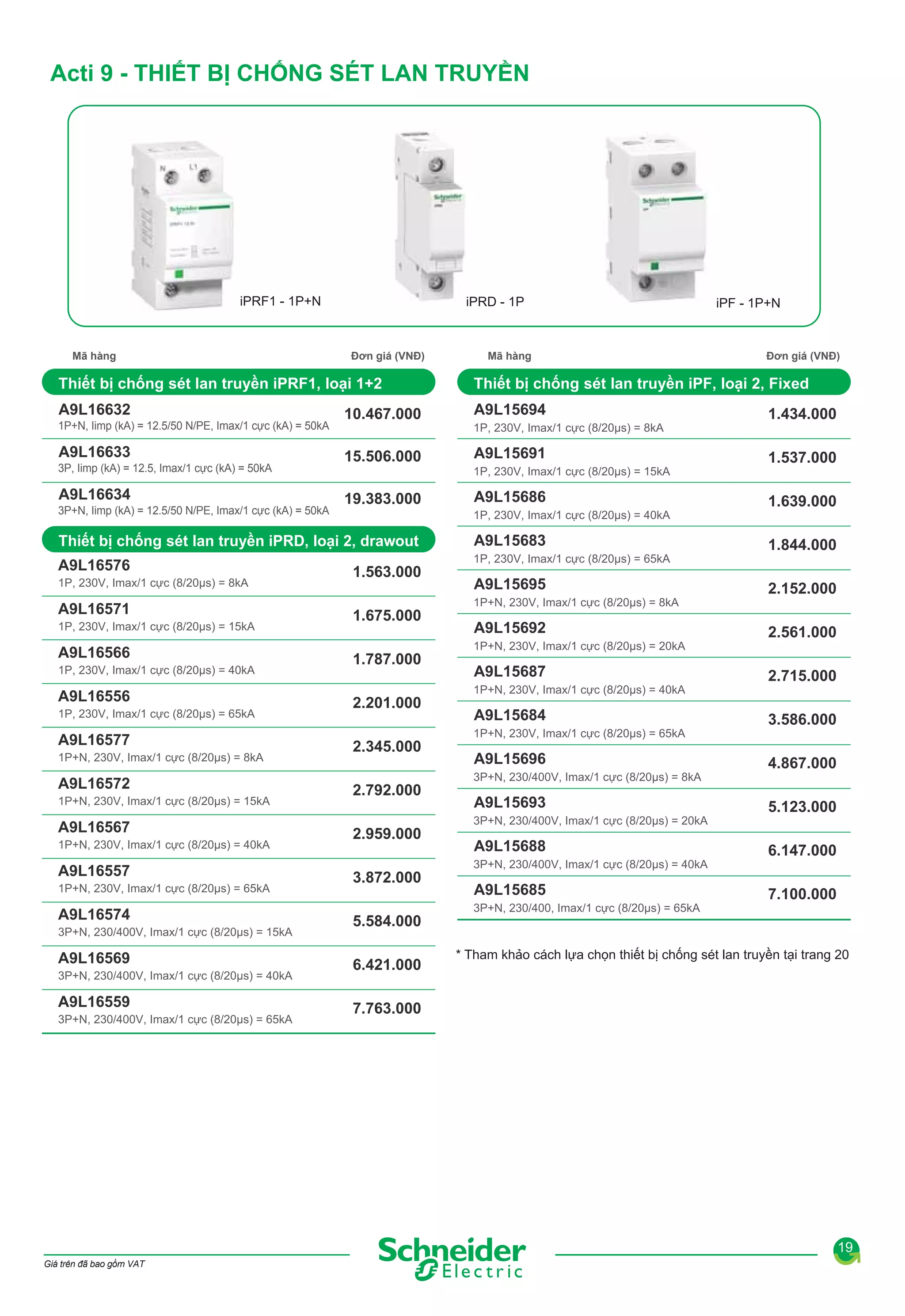 Acti 9 - THIẾT BỊ CHỐNG SÉT LAN TRUYỀN

iPRF1 - 1P+N

Mã hàng

iPRD - 1P

Đơn giá (VNĐ)

Thiết bị chống sét lan truyền iPRF1, loại 1+2
A9L16632
1P+N, Iimp (kA) = 12.5/50 N/PE, Imax/1 cực (kA) = 50kA

A9L16633
3P, Iimp (kA) = 12.5, Imax/1 cực (kA) = 50kA

A9L16634
3P+N, Iimp (kA) = 12.5/50 N/PE, Imax/1 cực (kA) = 50kA

10.467.000
15.506.000

Mã hàng

A9L15694
1P, 230V, Imax/1 cực (8/20μs) = 8kA

A9L15691
A9L15686
1P, 230V, Imax/1 cực (8/20μs) = 40kA

Thiết bị chống sét lan truyền iPRD, loại 2, drawout

A9L15683

A9L16576

1P, 230V, Imax/1 cực (8/20μs) = 65kA

1P, 230V, Imax/1 cực (8/20μs) = 8kA

A9L16571
1P, 230V, Imax/1 cực (8/20μs) = 15kA

A9L16566
1P, 230V, Imax/1 cực (8/20μs) = 40kA

A9L16556
1P, 230V, Imax/1 cực (8/20μs) = 65kA

A9L16577
1P+N, 230V, Imax/1 cực (8/20μs) = 8kA

A9L16572
1P+N, 230V, Imax/1 cực (8/20μs) = 15kA

A9L16567
1P+N, 230V, Imax/1 cực (8/20μs) = 40kA

A9L16557
1P+N, 230V, Imax/1 cực (8/20μs) = 65kA

A9L16574
3P+N, 230/400V, Imax/1 cực (8/20μs) = 15kA

A9L16569
3P+N, 230/400V, Imax/1 cực (8/20μs) = 40kA

A9L16559
3P+N, 230/400V, Imax/1 cực (8/20μs) = 65kA

1.563.000
1.675.000
1.787.000
2.201.000
2.345.000
2.792.000
2.959.000
3.872.000
5.584.000
6.421.000

Đơn giá (VNĐ)

Thiết bị chống sét lan truyền iPF, loại 2, Fixed

1P, 230V, Imax/1 cực (8/20μs) = 15kA

19.383.000

iPF - 1P+N

A9L15695
1P+N, 230V, Imax/1 cực (8/20μs) = 8kA

A9L15692
1P+N, 230V, Imax/1 cực (8/20μs) = 20kA

A9L15687
1P+N, 230V, Imax/1 cực (8/20μs) = 40kA

A9L15684
1P+N, 230V, Imax/1 cực (8/20μs) = 65kA

A9L15696
3P+N, 230/400V, Imax/1 cực (8/20μs) = 8kA

A9L15693
3P+N, 230/400V, Imax/1 cực (8/20μs) = 20kA

A9L15688
3P+N, 230/400V, Imax/1 cực (8/20μs) = 40kA

A9L15685
3P+N, 230/400, Imax/1 cực (8/20μs) = 65kA

1.434.000
1.537.000
1.639.000
1.844.000
2.152.000
2.561.000
2.715.000
3.586.000
4.867.000
5.123.000
6.147.000
7.100.000

* Tham khảo cách lựa chọn thiết bị chống sét lan truyền tại trang 20

7.763.000

19
Giá trên đã bao gồm VAT

 