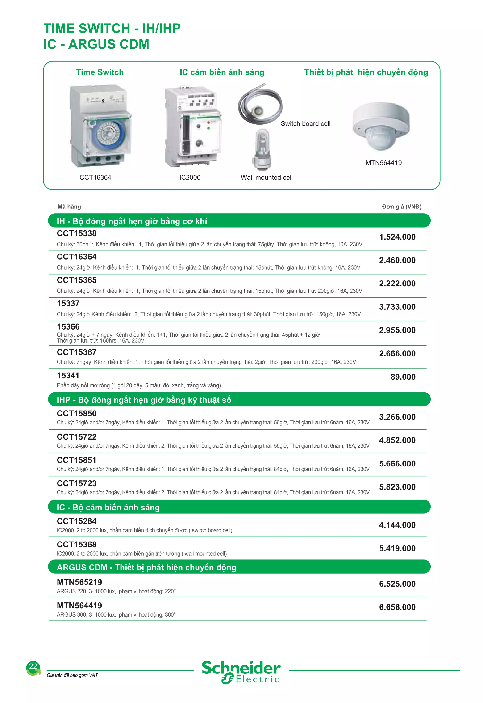 TIME SWITCH - IH/IHP
IC - ARGUS CDM
Time Switch

IC cảm biến ánh sáng

Thiết bị phát hiện chuyển động

Switch board cell

MTN564419
CCT16364

IC2000

Wall mounted cell

Mã hàng

IH - Bộ đóng ngắt hẹn giờ bằng cơ khí
CCT15338
Chu kỳ: 60phút, Kênh điều khiển: 1, Thời gian tối thiểu giữa 2 lần chuyển trạng thái: 75giây, Thời gian lưu trữ: không, 10A, 230V

CCT16364
Chu kỳ: 24giờ, Kênh điều khiển: 1, Thời gian tối thiểu giữa 2 lần chuyển trạng thái: 15phút, Thời gian lưu trữ: không, 16A, 230V

CCT15365
Chu kỳ: 24giờ, Kênh điều khiển: 1, Thời gian tối thiểu giữa 2 lần chuyển trạng thái: 15phút, Thời gian lưu trữ: 200giờ, 16A, 230V

15337
Chu kỳ: 24giờ,Kênh điều khiển: 2, Thời gian tối thiểu giữa 2 lần chuyển trạng thái: 30phút, Thời gian lưu trữ: 150giờ, 16A, 230V

15366
Chu kỳ: 24giờ + 7 ngày, Kênh điều khiển: 1+1, Thời gian tối thiểu giữa 2 lần chuyển trạng thái: 45phút + 12 giờ
Thời gian lưu trữ: 150hrs, 16A, 230V

CCT15367

Đơn giá (VNĐ)

1.524.000
2.460.000
2.222.000
3.733.000
2.955.000
2.666.000

Chu kỳ: 7ngày, Kênh điều khiển: 1, Thời gian tối thiểu giữa 2 lần chuyển trạng thái: 2giờ, Thời gian lưu trữ: 200giờ, 16A, 230V

15341

89.000

Phần dây nối mở rộng (1 gói 20 dây, 5 màu: đỏ, xanh, trắng và vàng)

IHP - Bộ đóng ngắt hẹn giờ bằng kỹ thuật số
CCT15850
Chu kỳ: 24giờ and/or 7ngày, Kênh điều khiển: 1, Thời gian tối thiểu giữa 2 lần chuyển trạng thái: 56giờ, Thời gian lưu trữ: 6năm, 16A, 230V

CCT15722
Chu kỳ: 24giờ and/or 7ngày, Kênh điều khiển: 2, Thời gian tối thiểu giữa 2 lần chuyển trạng thái: 56giờ, Thời gian lưu trữ: 6năm, 16A, 230V

CCT15851
Chu kỳ: 24giờ and/or 7ngày, Kênh điều khiển: 1, Thời gian tối thiểu giữa 2 lần chuyển trạng thái: 84giờ, Thời gian lưu trữ: 6năm, 16A, 230V

CCT15723
Chu kỳ: 24giờ and/or 7ngày, Kênh điều khiển: 2, Thời gian tối thiểu giữa 2 lần chuyển trạng thái: 84giờ, Thời gian lưu trữ: 6năm, 16A, 230V

3.266.000
4.852.000
5.666.000
5.823.000

IC - Bộ cảm biến ánh sáng
CCT15284
IC2000, 2 to 2000 lux, phần cảm biến dịch chuyển được ( switch board cell)

CCT15368
IC2000, 2 to 2000 lux, phần cảm biến gắn trên tường ( wall mounted cell)

4.144.000
5.419.000

ARGUS CDM - Thiết bị phát hiện chuyển động
MTN565219
ARGUS 220, 3- 1000 lux, phạm vi hoạt động: 220°

MTN564419
ARGUS 360, 3- 1000 lux, phạm vi hoạt động: 360°

22
Giá trên đã bao gồm VAT

6.525.000
6.656.000

 