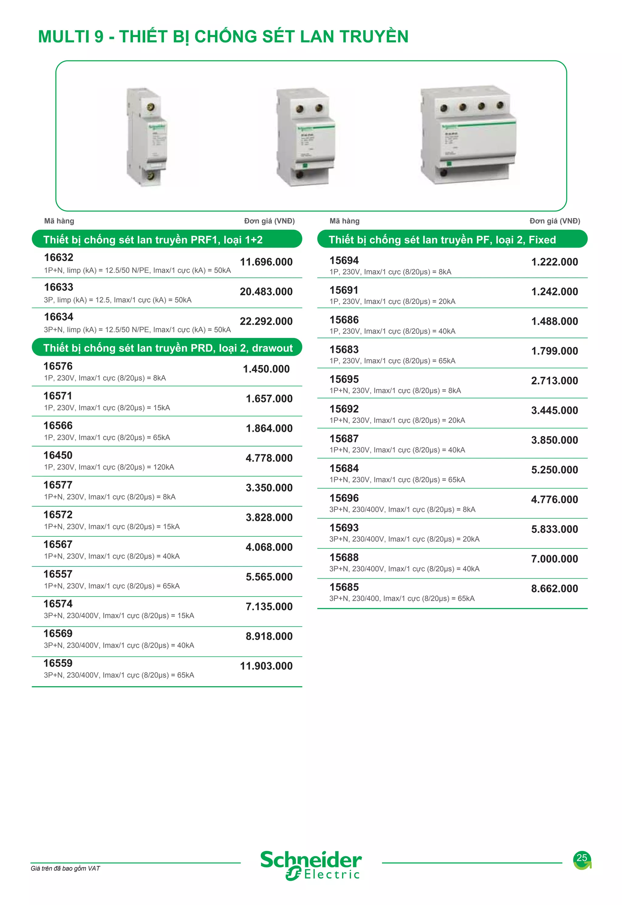 MULTI 9 - THIẾT BỊ CHỐNG SÉT LAN TRUYỀN

Mã hàng

Đơn giá (VNĐ)

Mã hàng

Đơn giá (VNĐ)

Thiết bị chống sét lan truyền PRF1, loại 1+2

Thiết bị chống sét lan truyền PF, loại 2, Fixed

16632

15694

1P+N, Iimp (kA) = 12.5/50 N/PE, Imax/1 cực (kA) = 50kA

16633
3P, Iimp (kA) = 12.5, Imax/1 cực (kA) = 50kA

16634
3P+N, Iimp (kA) = 12.5/50 N/PE, Imax/1 cực (kA) = 50kA

11.696.000
20.483.000
22.292.000

1P, 230V, Imax/1 cực (8/20μs) = 8kA

15691
1P, 230V, Imax/1 cực (8/20μs) = 20kA

15686
1P, 230V, Imax/1 cực (8/20μs) = 40kA

Thiết bị chống sét lan truyền PRD, loại 2, drawout

15683

16576

1P, 230V, Imax/1 cực (8/20μs) = 65kA

1P, 230V, Imax/1 cực (8/20μs) = 8kA

16571
1P, 230V, Imax/1 cực (8/20μs) = 15kA

16566
1P, 230V, Imax/1 cực (8/20μs) = 65kA

16450
1P, 230V, Imax/1 cực (8/20μs) = 120kA

16577
1P+N, 230V, Imax/1 cực (8/20μs) = 8kA

16572
1P+N, 230V, Imax/1 cực (8/20μs) = 15kA

16567
1P+N, 230V, Imax/1 cực (8/20μs) = 40kA

16557
1P+N, 230V, Imax/1 cực (8/20μs) = 65kA

16574
3P+N, 230/400V, Imax/1 cực (8/20μs) = 15kA

16569
3P+N, 230/400V, Imax/1 cực (8/20μs) = 40kA

16559
3P+N, 230/400V, Imax/1 cực (8/20μs) = 65kA

1.450.000
1.657.000
1.864.000
4.778.000
3.350.000
3.828.000
4.068.000
5.565.000
7.135.000

15695
1P+N, 230V, Imax/1 cực (8/20μs) = 8kA

15692
1P+N, 230V, Imax/1 cực (8/20μs) = 20kA

15687
1P+N, 230V, Imax/1 cực (8/20μs) = 40kA

15684
1P+N, 230V, Imax/1 cực (8/20μs) = 65kA

15696
3P+N, 230/400V, Imax/1 cực (8/20μs) = 8kA

15693
3P+N, 230/400V, Imax/1 cực (8/20μs) = 20kA

15688
3P+N, 230/400V, Imax/1 cực (8/20μs) = 40kA

15685
3P+N, 230/400, Imax/1 cực (8/20μs) = 65kA

1.222.000
1.242.000
1.488.000
1.799.000
2.713.000
3.445.000
3.850.000
5.250.000
4.776.000
5.833.000
7.000.000
8.662.000

8.918.000
11.903.000

25
Giá trên đã bao gồm VAT

 